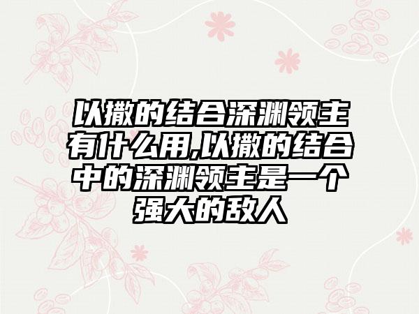 以撒的结合深渊领主有什么用,以撒的结合中的深渊领主是一个强大的敌人