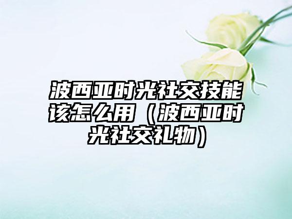 波西亚时光社交技能该怎么用（波西亚时光社交礼物）