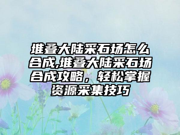 堆叠大陆采石场怎么合成,堆叠大陆采石场合成攻略，轻松掌握资源采集技巧