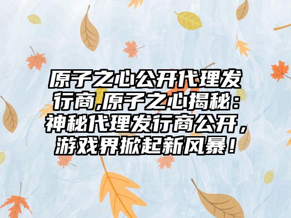 原子之心公开代理发行商,原子之心揭秘：神秘代理发行商公开，游戏界掀起新风暴！
