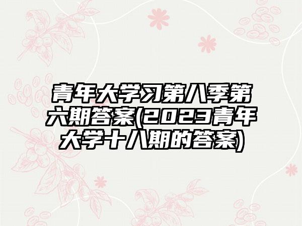 青年大学习第八季第六期答案(2023青年大学十八期的答案)