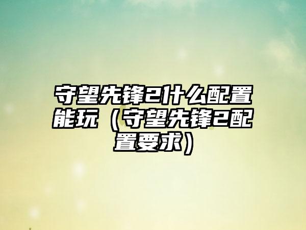 守望先锋2什么配置能玩（守望先锋2配置要求）