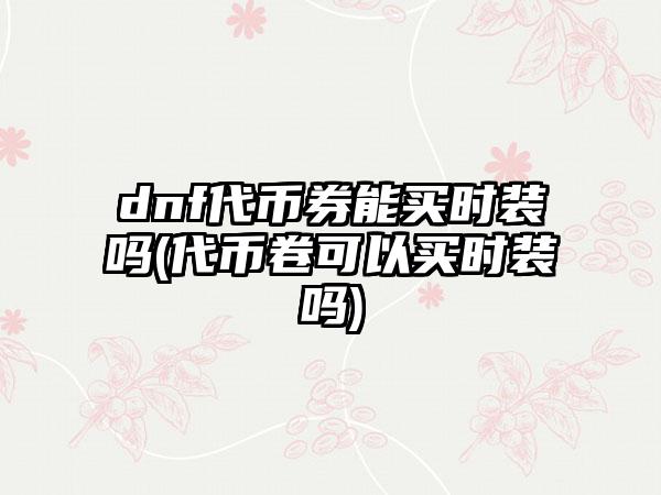 dnf代币券能买时装吗(代币卷可以买时装吗)