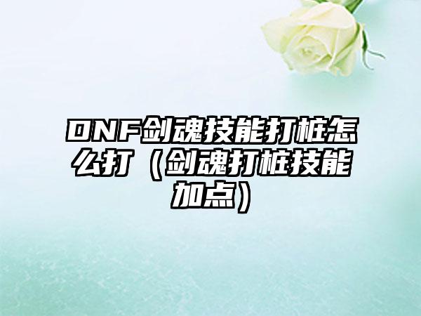 DNF剑魂技能打桩怎么打（剑魂打桩技能加点）