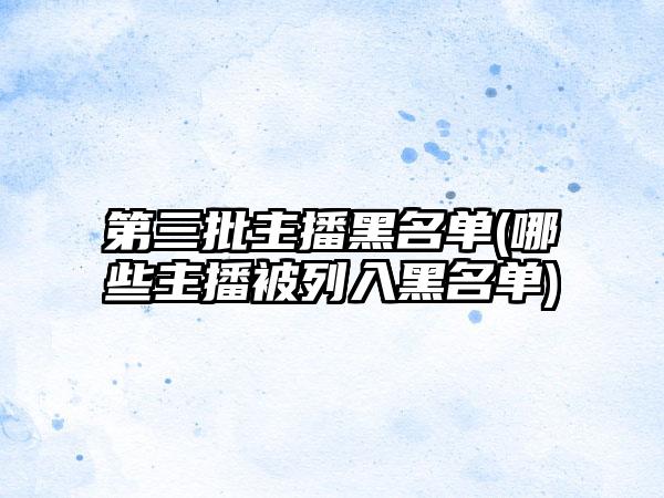 第三批主播黑名单(哪些主播被列入黑名单)
