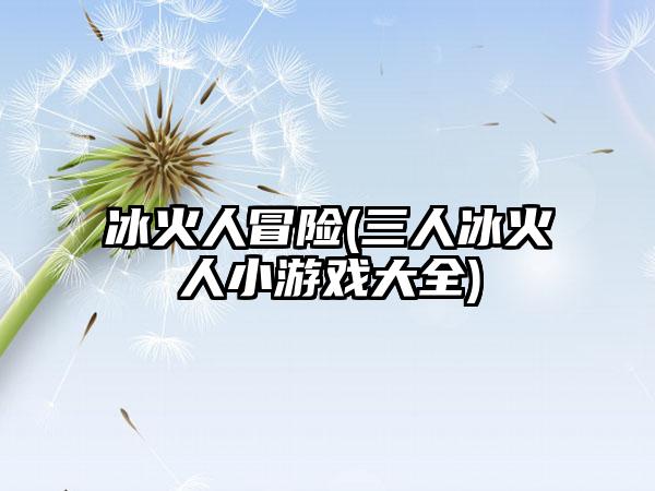 冰火人冒险(三人冰火人小游戏大全)