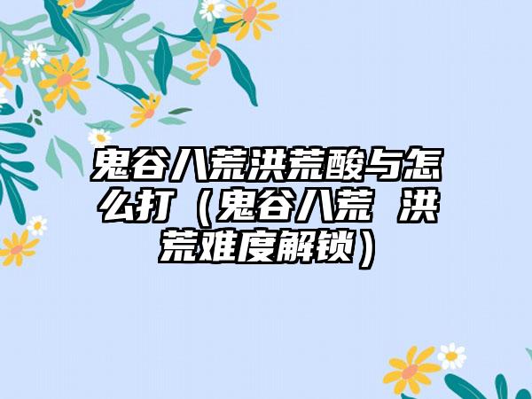 鬼谷八荒洪荒酸与怎么打（鬼谷八荒 洪荒难度解锁）