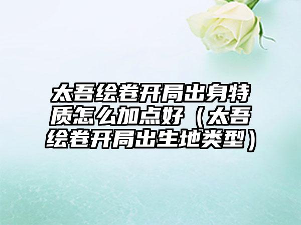 太吾绘卷开局出身特质怎么加点好（太吾绘卷开局出生地类型）