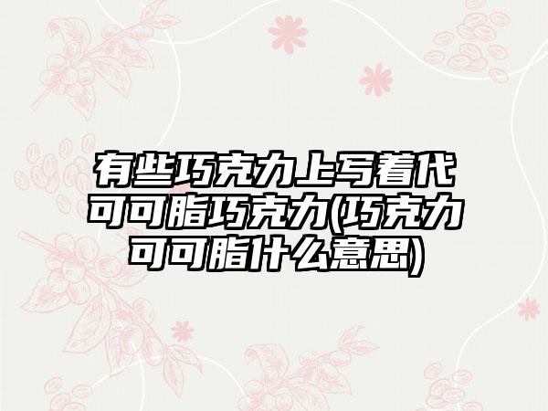 有些巧克力上写着代可可脂巧克力(巧克力可可脂什么意思)