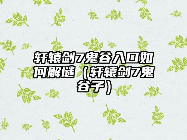 轩辕剑7鬼谷入口如何解谜（轩辕剑7鬼谷子）