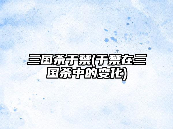 三国杀于禁(于禁在三国杀中的变化)