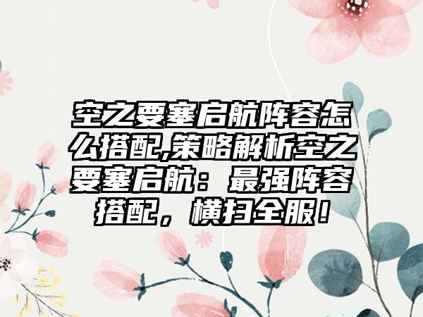 空之要塞启航阵容怎么搭配,策略解析空之要塞启航：最强阵容搭配，横扫全服！