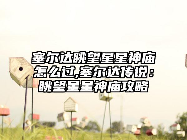 塞尔达眺望星星神庙怎么过,塞尔达传说：眺望星星神庙攻略