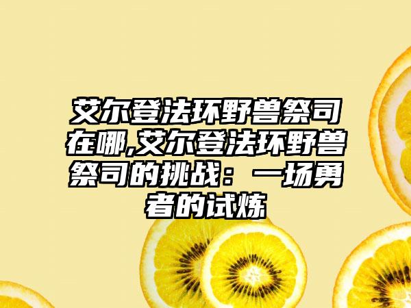 艾尔登法环野兽祭司在哪,艾尔登法环野兽祭司的挑战：一场勇者的试炼