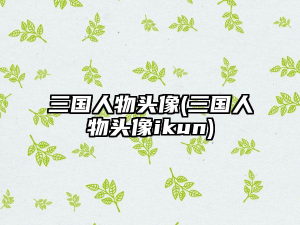 三国人物头像(三国人物头像ikun)