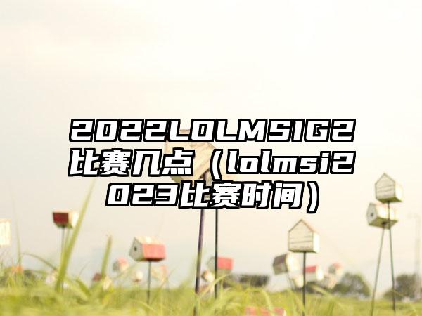 2022LOLMSIG2比赛几点（lolmsi2023比赛时间）