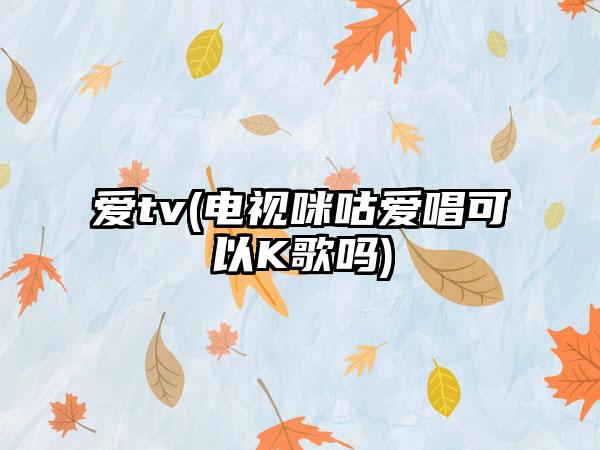 爱tv(电视咪咕爱唱可以K歌吗)
