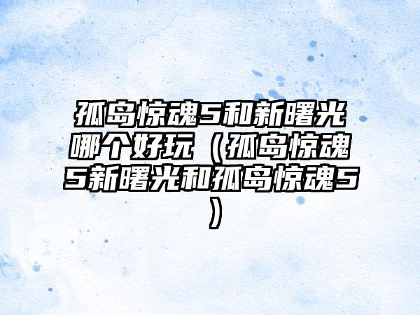 孤岛惊魂5和新曙光哪个好玩（孤岛惊魂5新曙光和孤岛惊魂5）