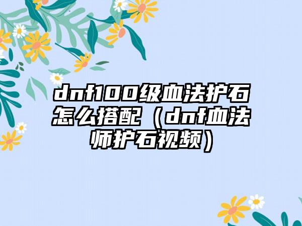 dnf100级血法护石怎么搭配（dnf血法师护石视频）