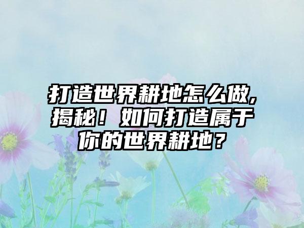打造世界耕地怎么做,揭秘！如何打造属于你的世界耕地？