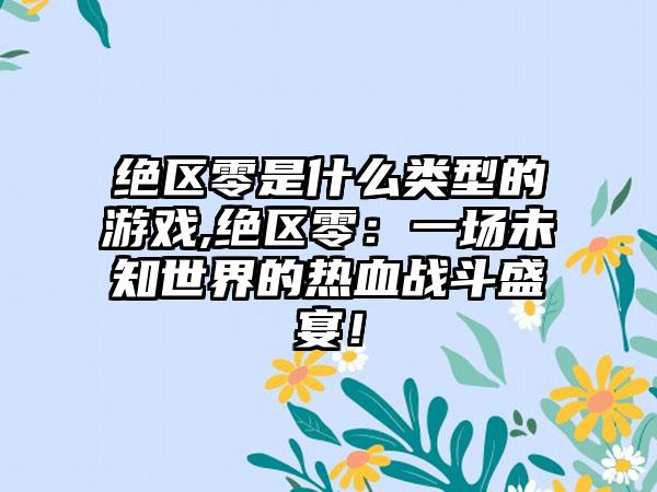 绝区零是什么类型的游戏,绝区零：一场未知世界的热血战斗盛宴！