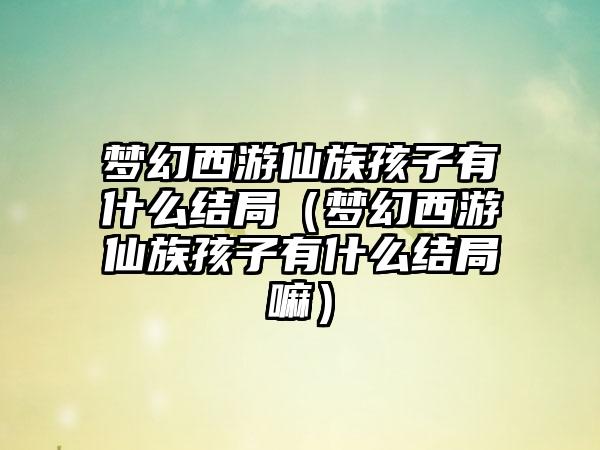 梦幻西游仙族孩子有什么结局（梦幻西游仙族孩子有什么结局嘛）