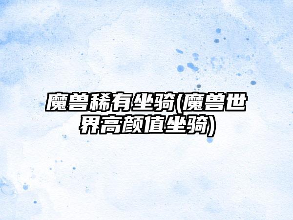 魔兽稀有坐骑(魔兽世界高颜值坐骑)