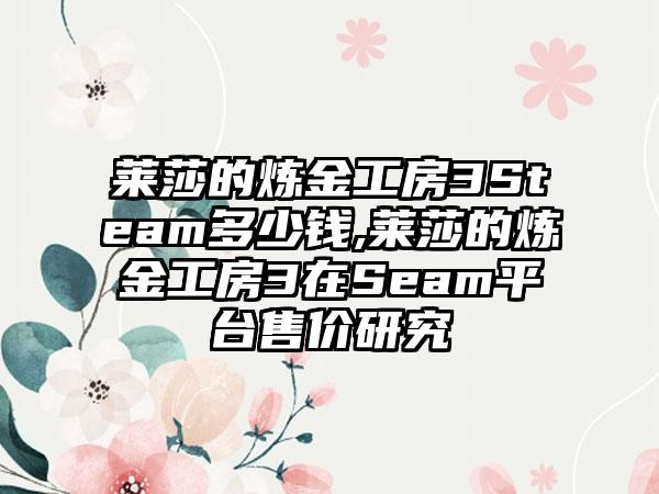 莱莎的炼金工房3Steam多少钱,莱莎的炼金工房3在Seam平台售价研究