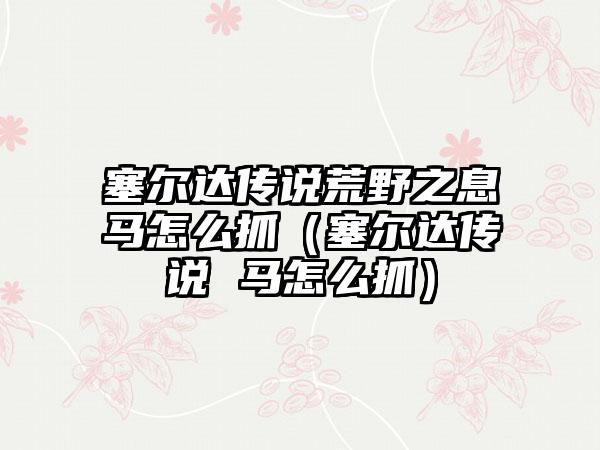 塞尔达传说荒野之息马怎么抓（塞尔达传说 马怎么抓）