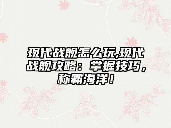 现代战舰怎么玩,现代战舰攻略：掌握技巧，称霸海洋！