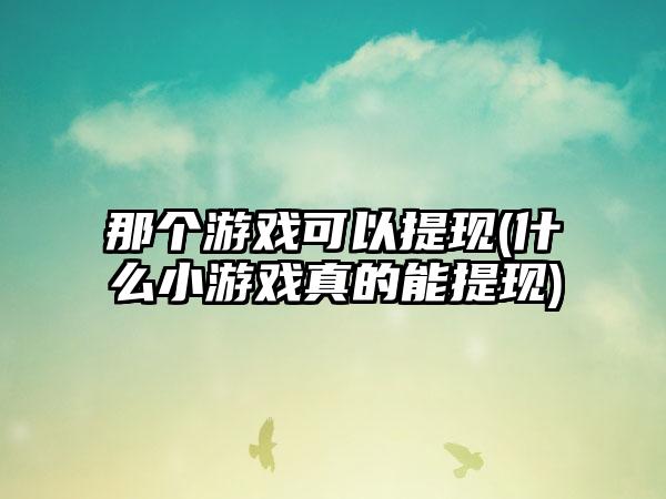 那个游戏可以提现(什么小游戏真的能提现)