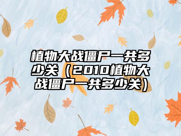 植物大战僵尸一共多少关（2010植物大战僵尸一共多少关）