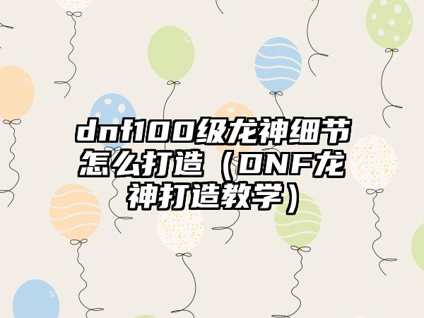 dnf100级龙神细节怎么打造（DNF龙神打造教学）