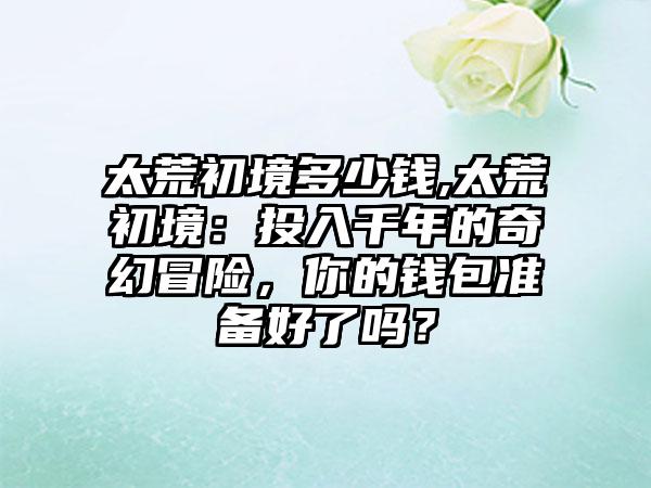 太荒初境多少钱,太荒初境：投入千年的奇幻冒险，你的钱包准备好了吗？