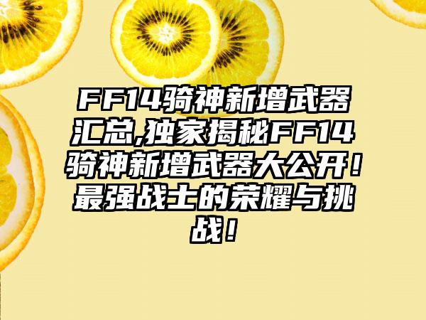 FF14骑神新增武器汇总,独家揭秘FF14骑神新增武器大公开！最强战士的荣耀与挑战！