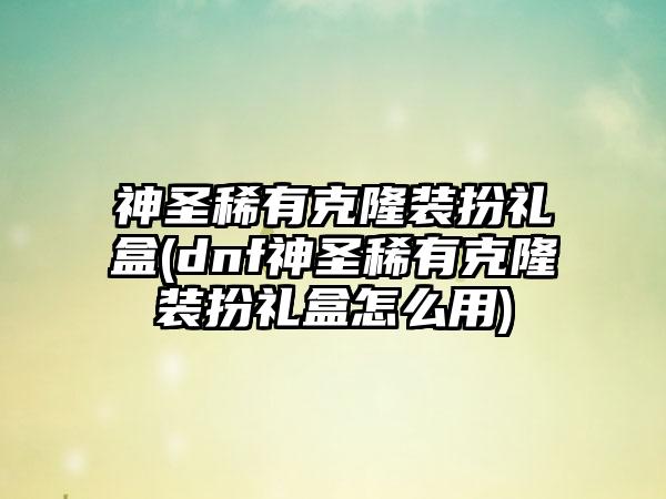 神圣稀有克隆装扮礼盒(dnf神圣稀有克隆装扮礼盒怎么用)