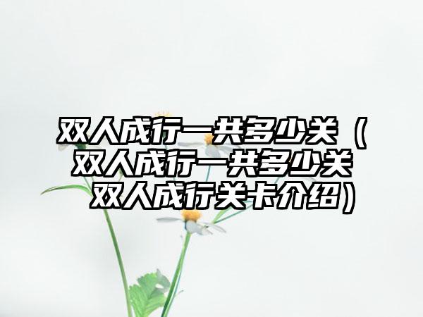 双人成行一共多少关（双人成行一共多少关 双人成行关卡介绍）