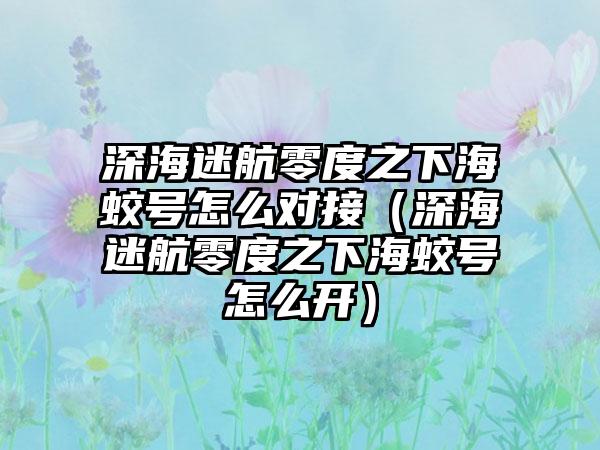 深海迷航零度之下海蛟号怎么对接（深海迷航零度之下海蛟号怎么开）