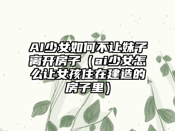 AI少女如何不让妹子离开房子（ai少女怎么让女孩住在建造的房子里）