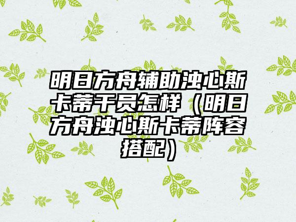 明日方舟辅助浊心斯卡蒂干员怎样（明日方舟浊心斯卡蒂阵容搭配）