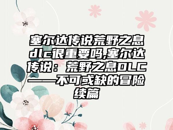 塞尔达传说荒野之息dlc很重要吗,塞尔达传说：荒野之息DLC——不可或缺的冒险续篇