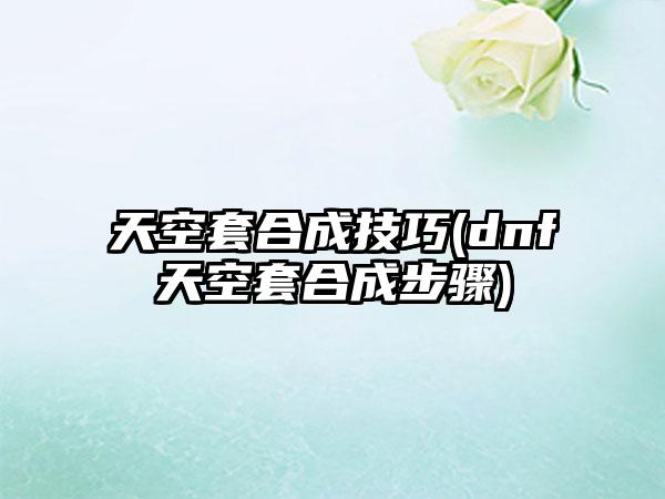 天空套合成技巧(dnf天空套合成步骤)