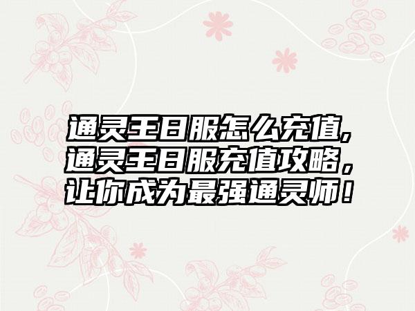 通灵王日服怎么充值,通灵王日服充值攻略，让你成为最强通灵师！