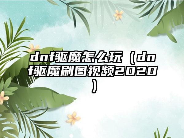 dnf驱魔怎么玩（dnf驱魔刷图视频2020）