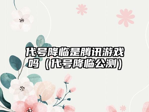 代号降临是腾讯游戏吗（代号降临公测）