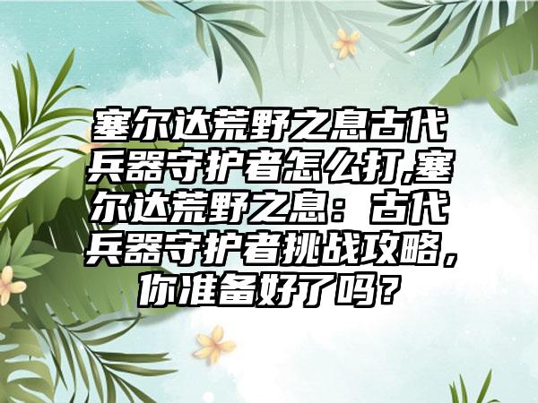 塞尔达荒野之息古代兵器守护者怎么打,塞尔达荒野之息：古代兵器守护者挑战攻略，你准备好了吗？