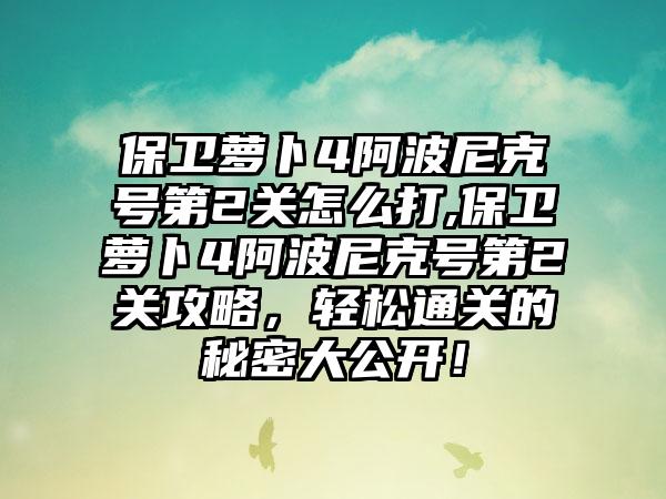 保卫萝卜4阿波尼克号第2关怎么打,保卫萝卜4阿波尼克号第2关攻略，轻松通关的秘密大公开！