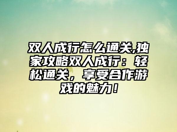 双人成行怎么通关,独家攻略双人成行：轻松通关，享受合作游戏的魅力！
