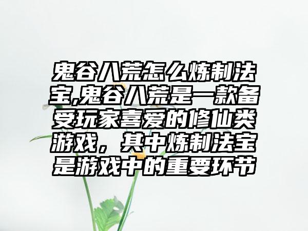 鬼谷八荒怎么炼制法宝,鬼谷八荒是一款备受玩家喜爱的修仙类游戏，其中炼制法宝是游戏中的重要环节