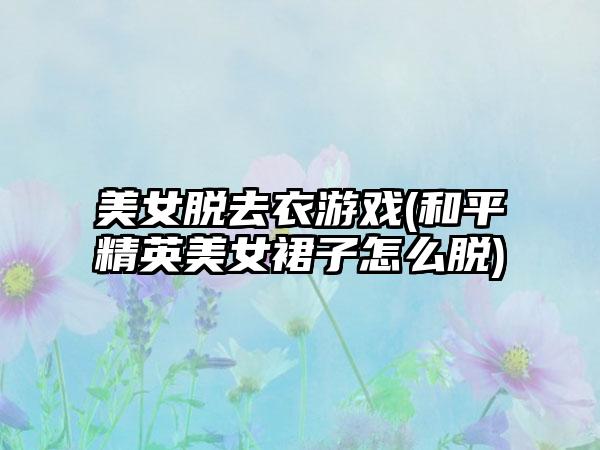 美女脱去衣游戏(和平精英美女裙子怎么脱)